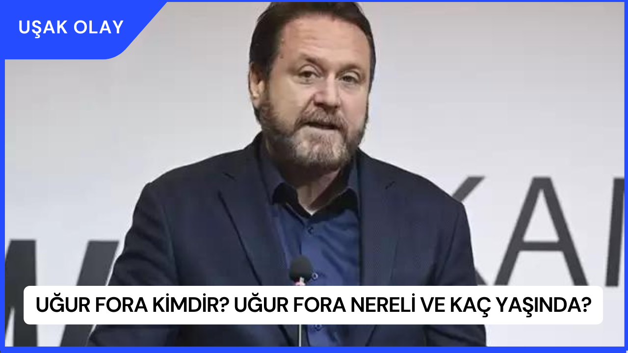 Uğur Fora Kimdir? Uğur Fora Nereli ve Kaç Yaşında?