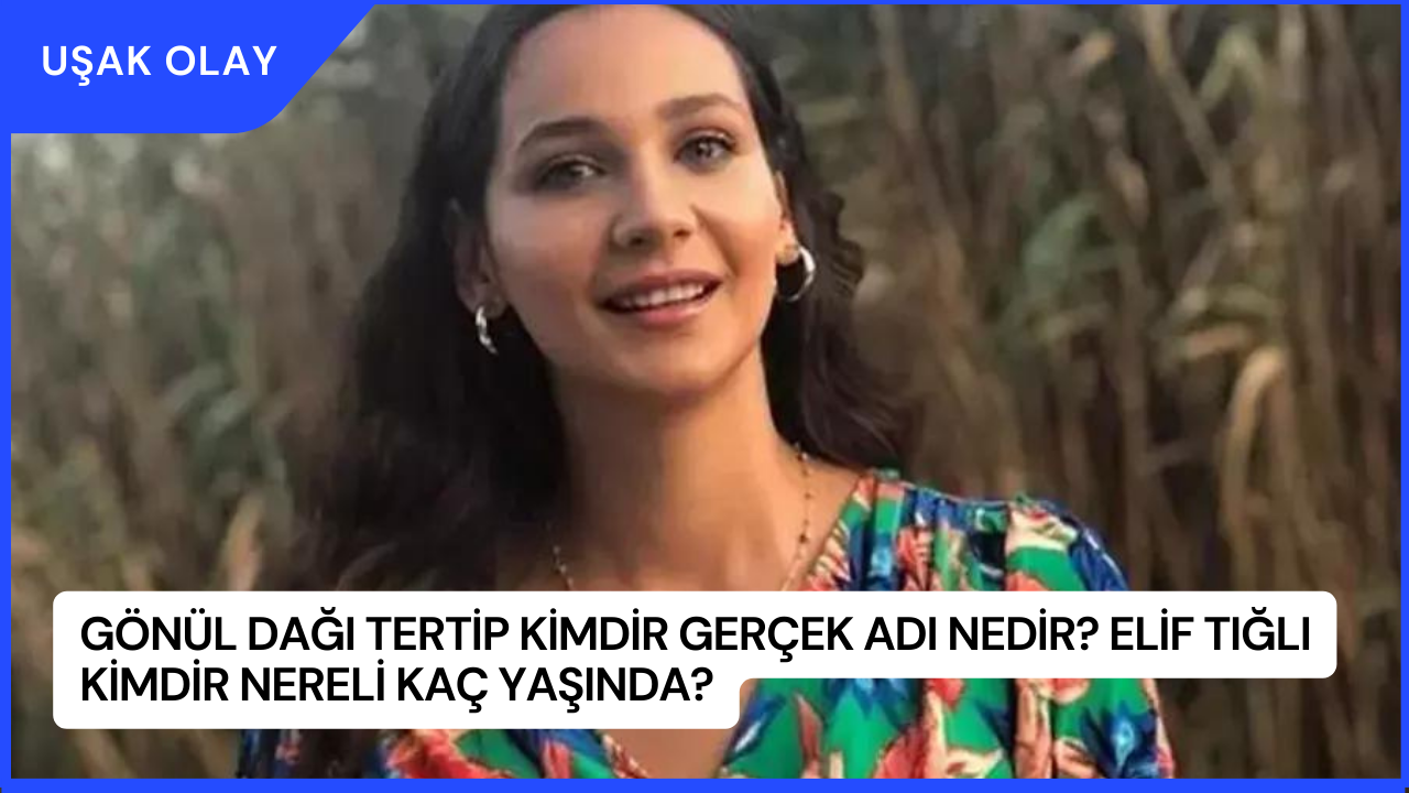 Gönül Dağı Tertip Kimdir Gerçek Adı Nedir? Elif Tığlı Kimdir Nereli Kaç Yaşında?