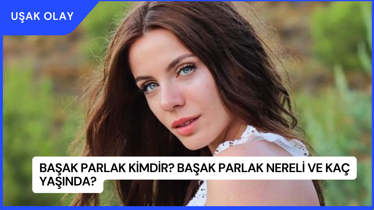Başak Parlak Kimdir? Başak Parlak Nereli ve Kaç Yaşında?