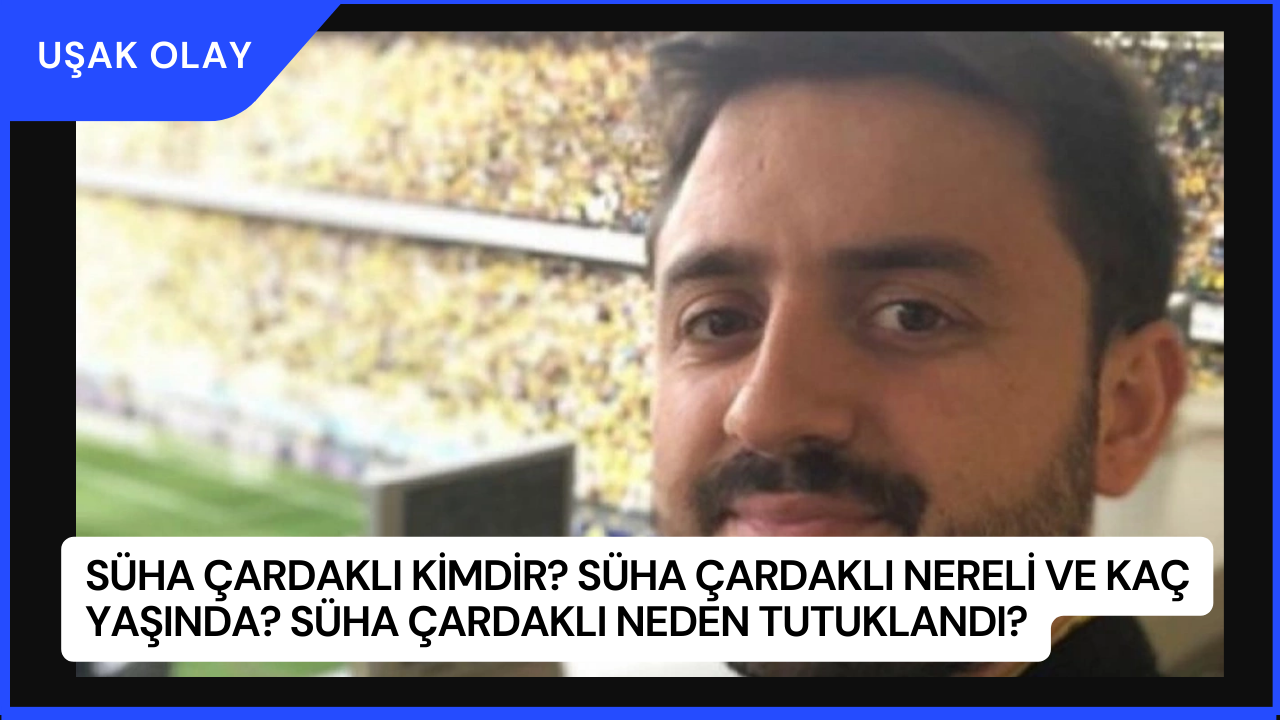 Süha Çardaklı Kimdir? Süha Çardaklı Nereli ve Kaç Yaşında? Süha Çardaklı Neden Tutuklandı?