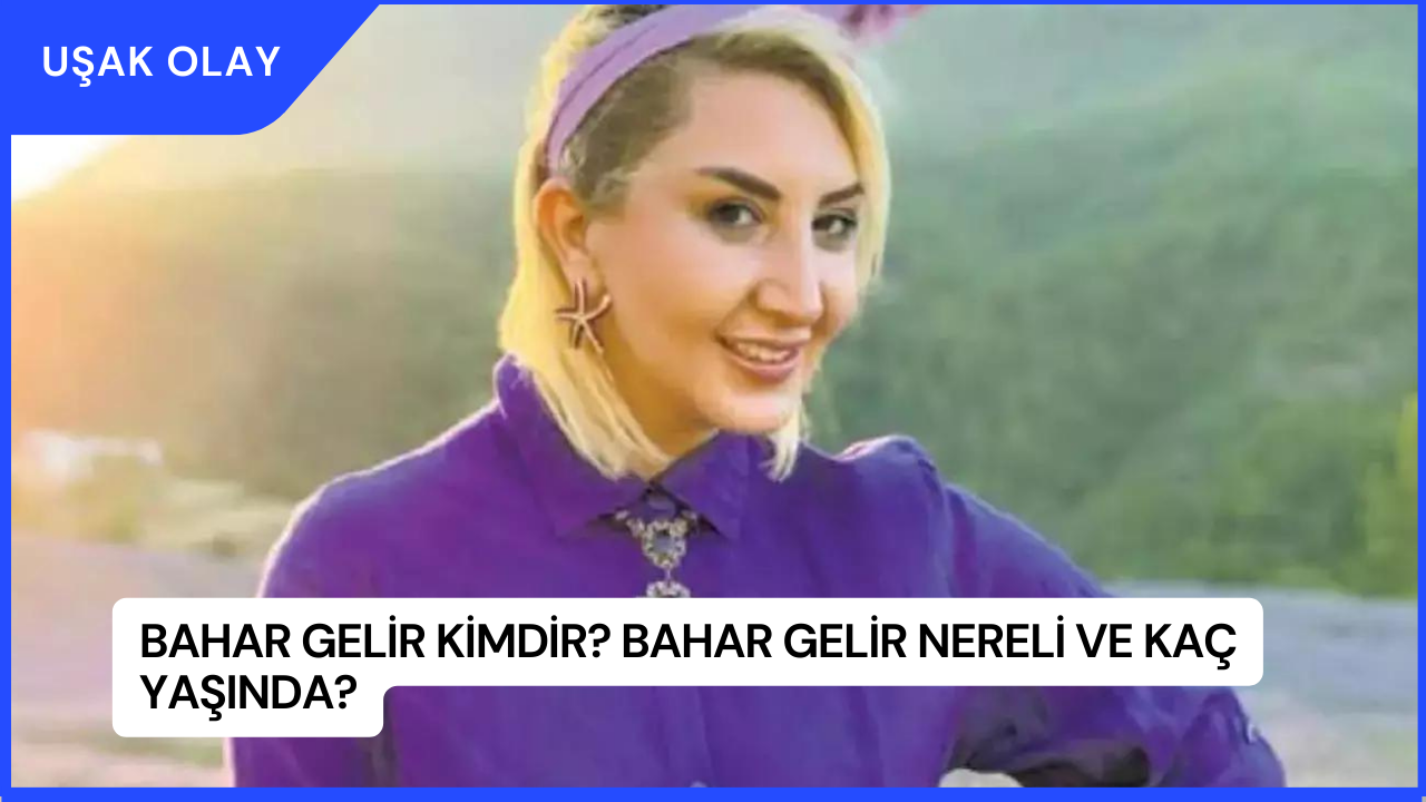 Bahar Gelir Kimdir? Bahar Gelir Nereli ve Kaç Yaşında?