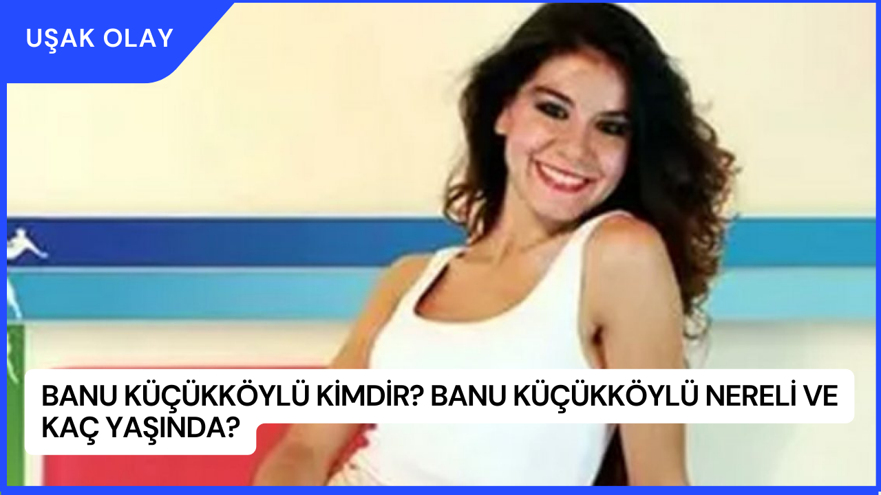 Banu Küçükköylü Kimdir? Banu Küçükköylü Nereli ve Kaç Yaşında?