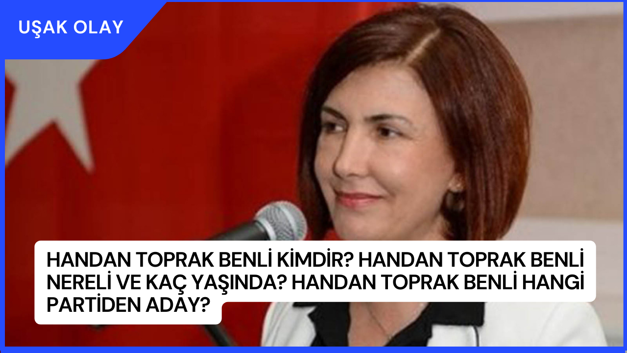 Handan Toprak Benli Kimdir? Handan Toprak Benli Nereli ve Kaç Yaşında? Handan Toprak Benli Hangi Partiden Aday?