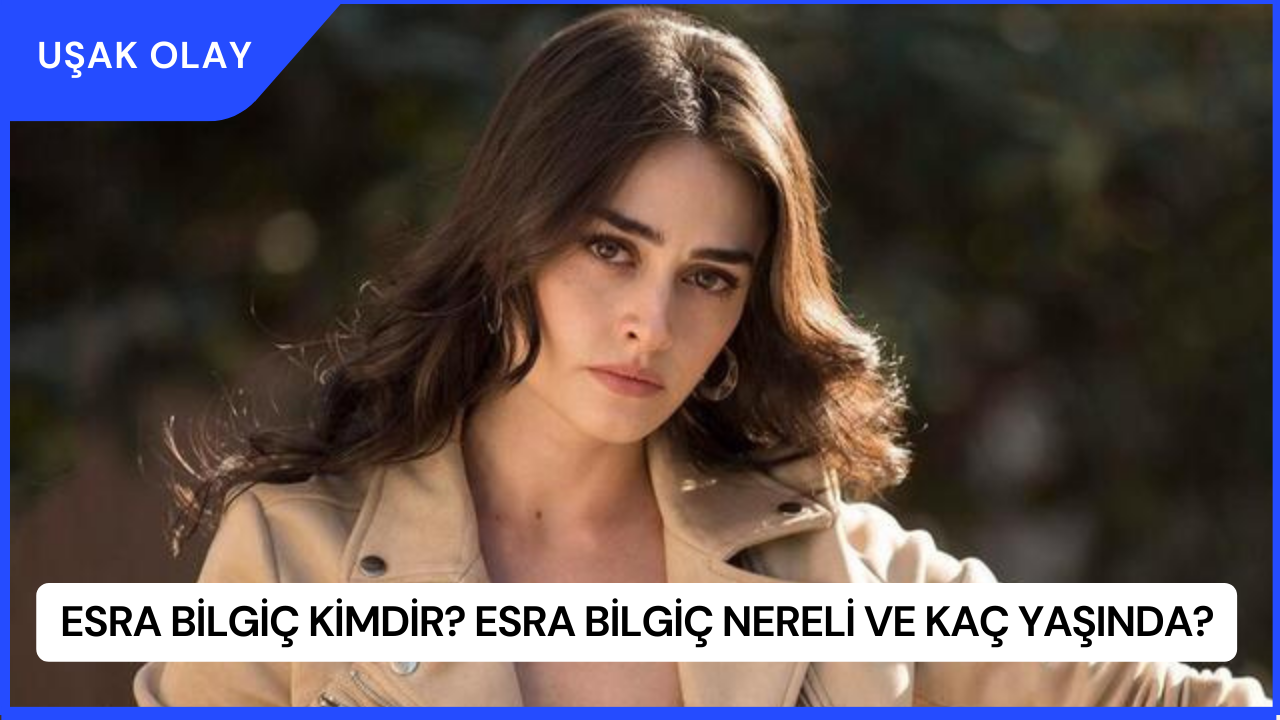 Esra Bilgiç Kimdir? Esra Bilgiç Nereli ve Kaç Yaşında?