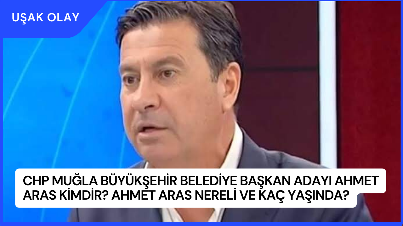 CHP Muğla Büyükşehir Belediye Başkan Adayı Ahmet Aras Kimdir? Ahmet Aras Nereli ve Kaç Yaşında?
