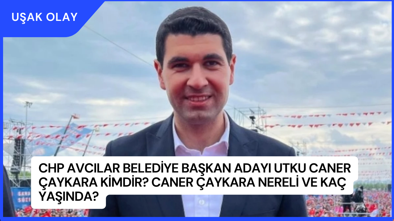 CHP Avcılar Belediye Başkan Adayı Utku Caner Çaykara Kimdir? Caner Çaykara Nereli ve Kaç Yaşında?