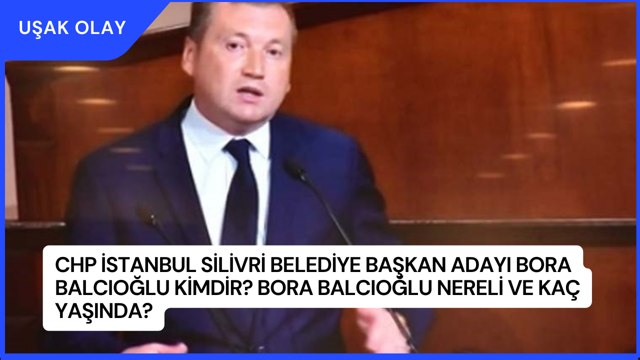 CHP İstanbul Silivri Belediye Başkan Adayı Bora Balcıoğlu Kimdir? Bora Balcıoğlu Nereli ve Kaç Yaşında?