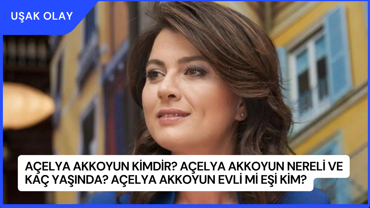 Açelya Akkoyun Kimdir? Açelya Akkoyun Nereli ve Kaç Yaşında? Açelya Akkoyun Evli Mi Eşi Kim?