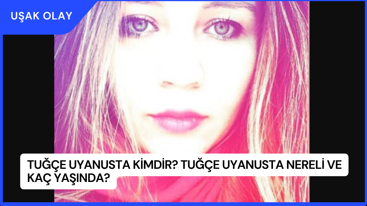 Tuğçe Uyanusta Kimdir? Tuğçe Uyanusta Nereli ve Kaç Yaşında?