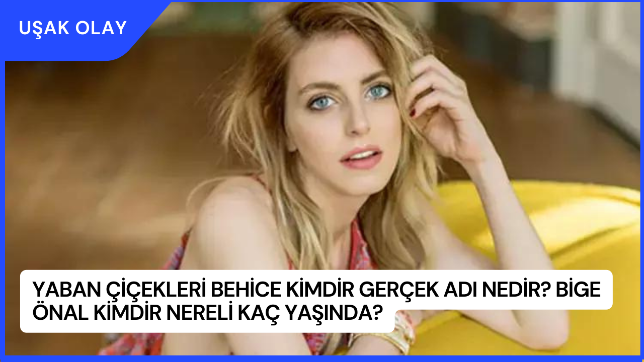 Yaban Çiçekleri Behice Kimdir Gerçek Adı Nedir? Bige Önal Kimdir Nereli Kaç Yaşında?