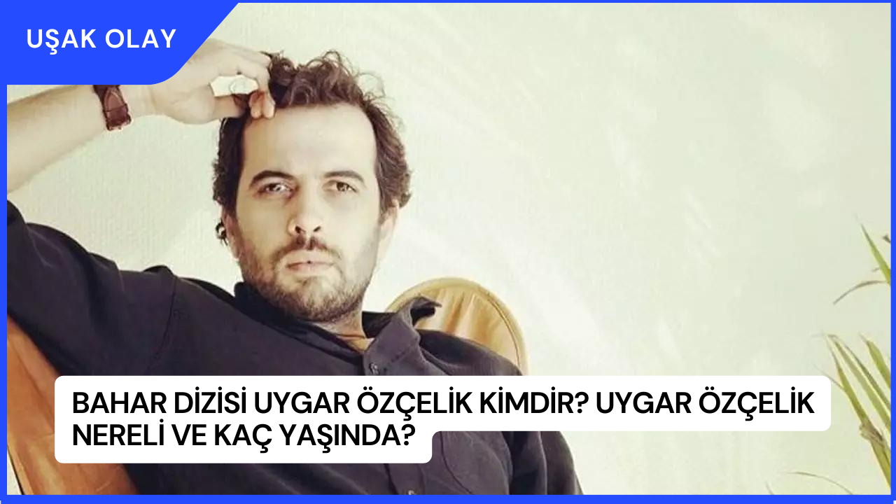 Bahar Dizisi Uygar Özçelik Kimdir? Uygar Özçelik Nereli ve Kaç Yaşında?