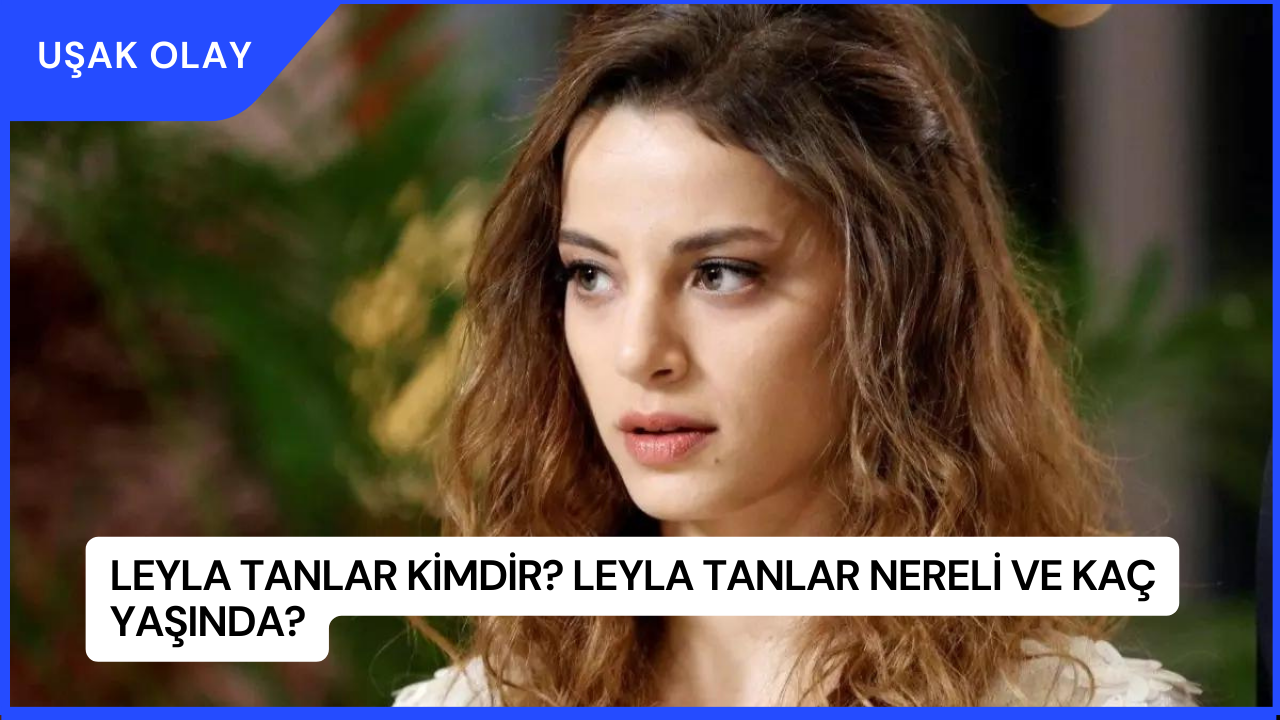 Leyla Tanlar Kimdir? Leyla Tanlar Nereli ve Kaç Yaşında?