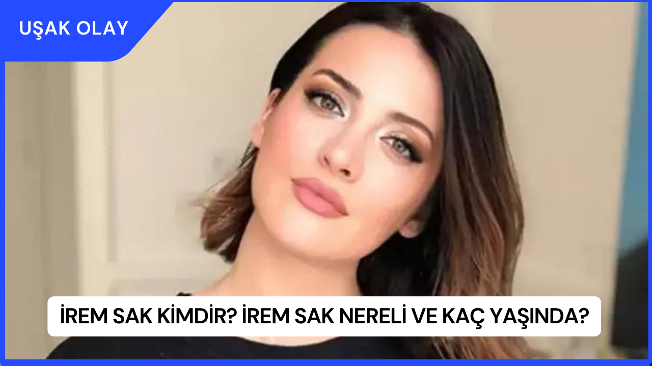 İrem Sak Kimdir? İrem Sak Nereli ve Kaç Yaşında?