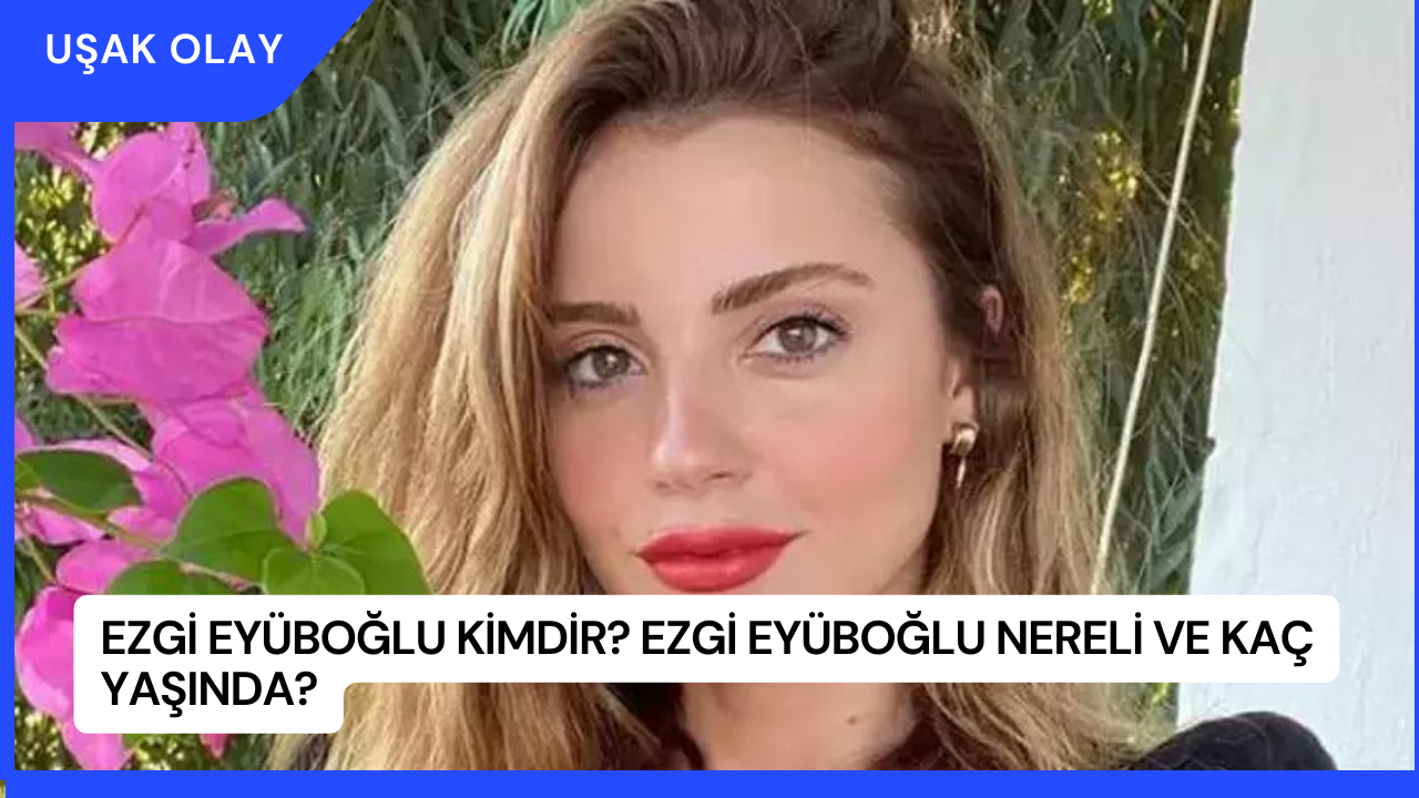 Ezgi Eyüboğlu Kimdir? Ezgi Eyüboğlu Nereli ve Kaç Yaşında?