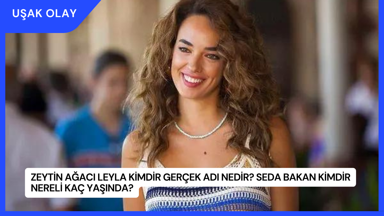 Zeytin Ağacı Leyla Kimdir Gerçek Adı Nedir? Seda Bakan Kimdir Nereli Kaç Yaşında?