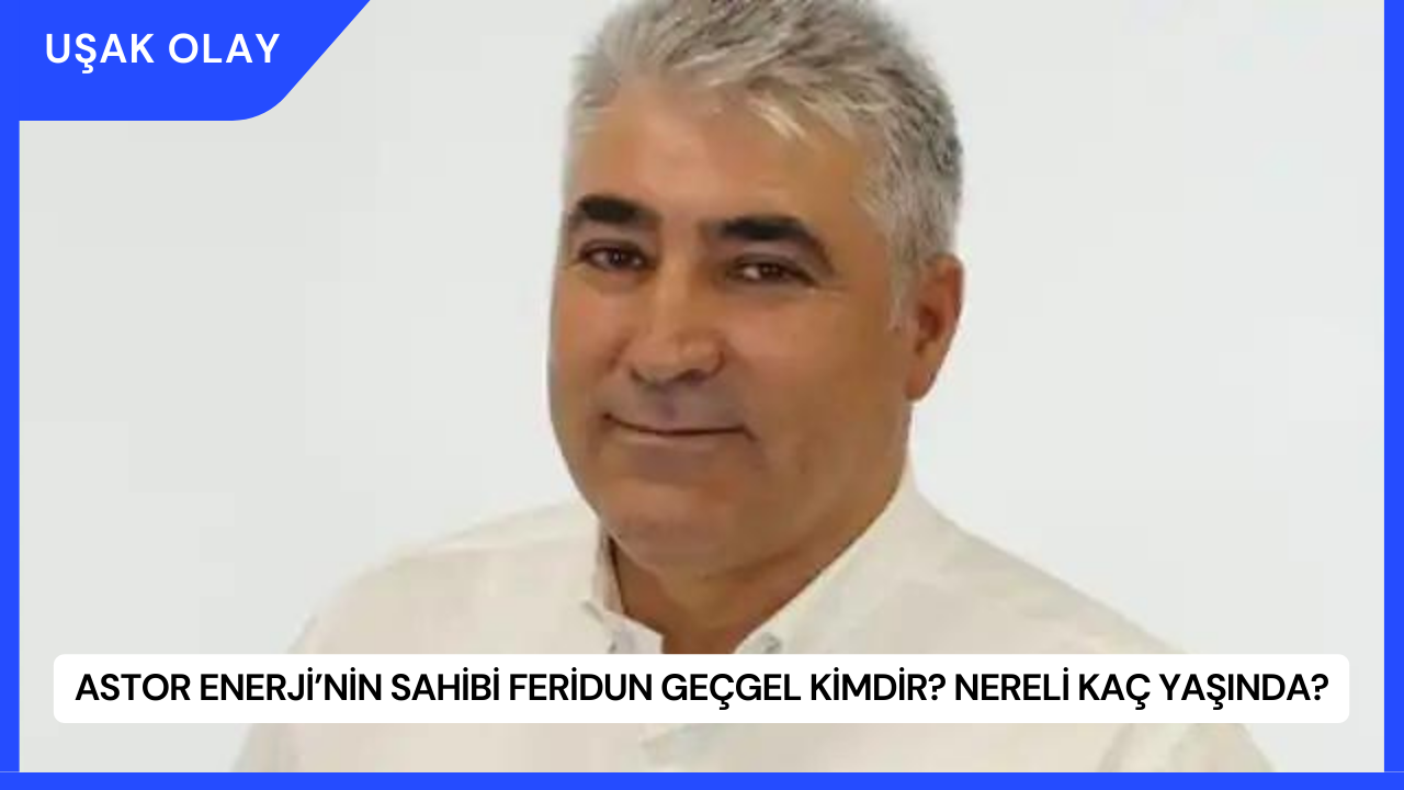 Astor Enerji’nin Sahibi Feridun Geçgel Kimdir? Nereli Kaç Yaşında?