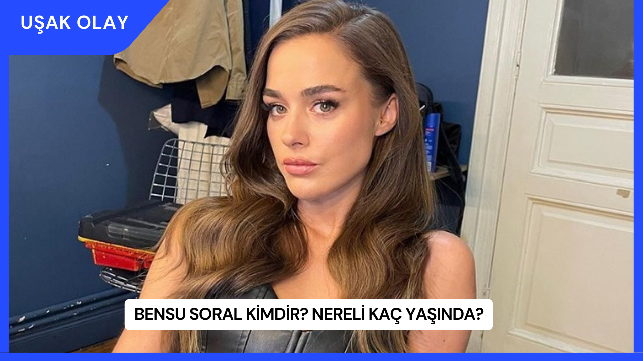 Bensu Soral Kimdir? Nereli Kaç Yaşında?
