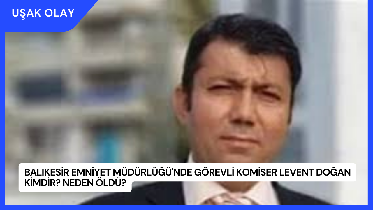 Balıkesir Emniyet Müdürlüğü'nde Görevli Komiser Levent Doğan Kimdir? Neden Öldü?