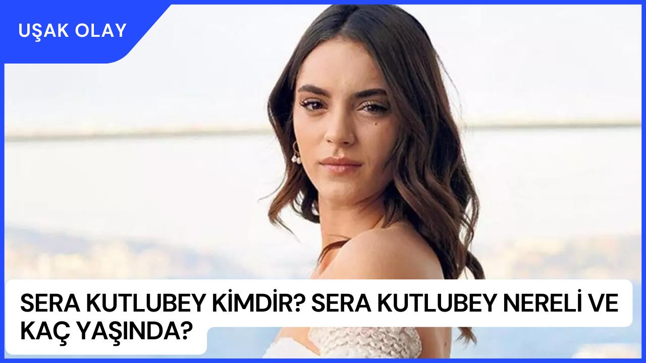 Sera Kutlubey Kimdir? Sera Kutlubey Nereli Ve Kaç Yaşında?
