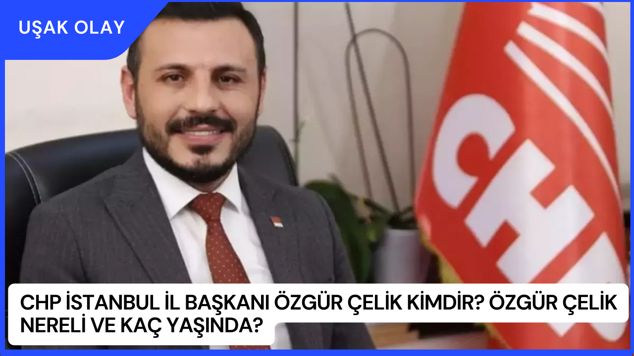 CHP İstanbul İl Başkanı Özgür Çelik Kimdir? Özgür Çelik Nereli ve Kaç Yaşında?