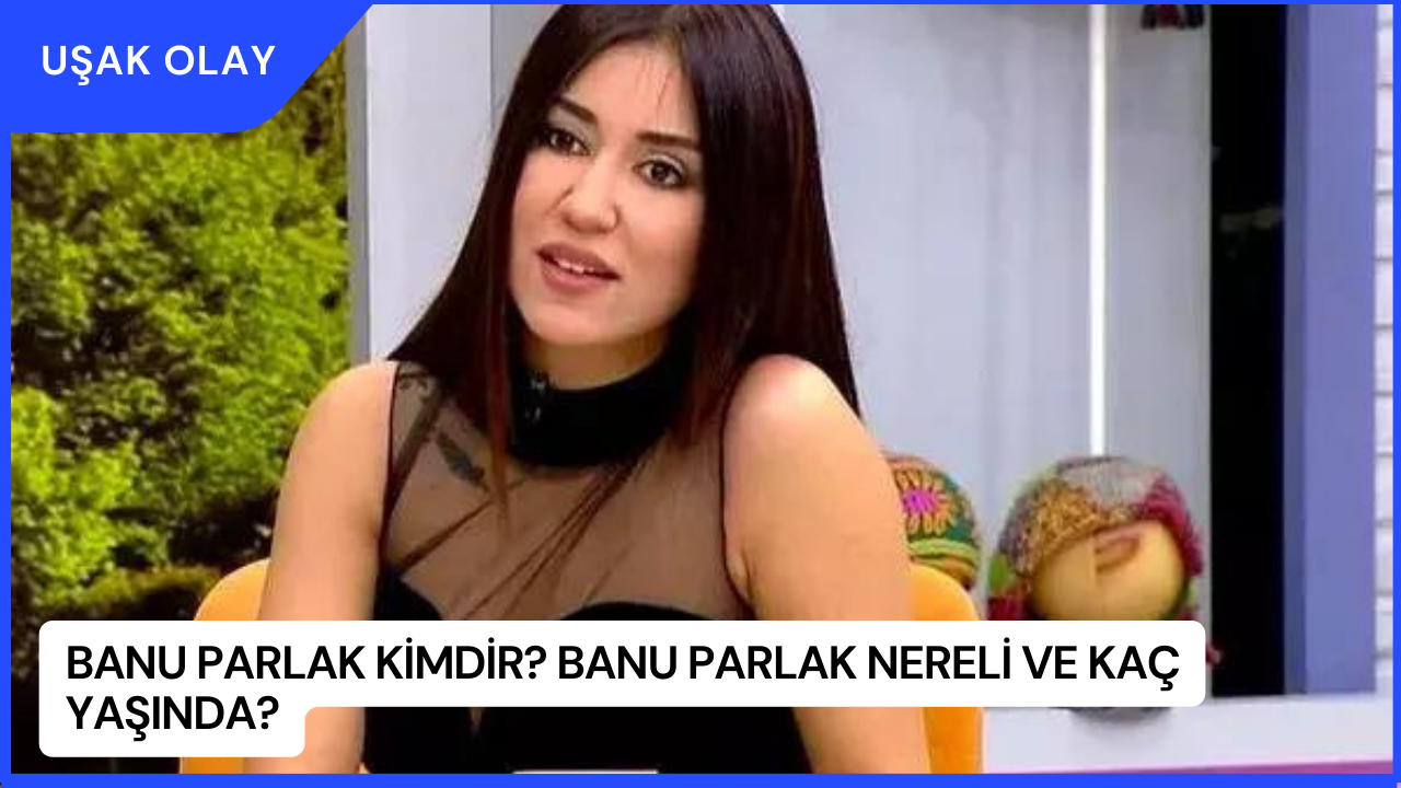 Banu Parlak Kimdir? Banu Parlak Nereli ve Kaç Yaşında?