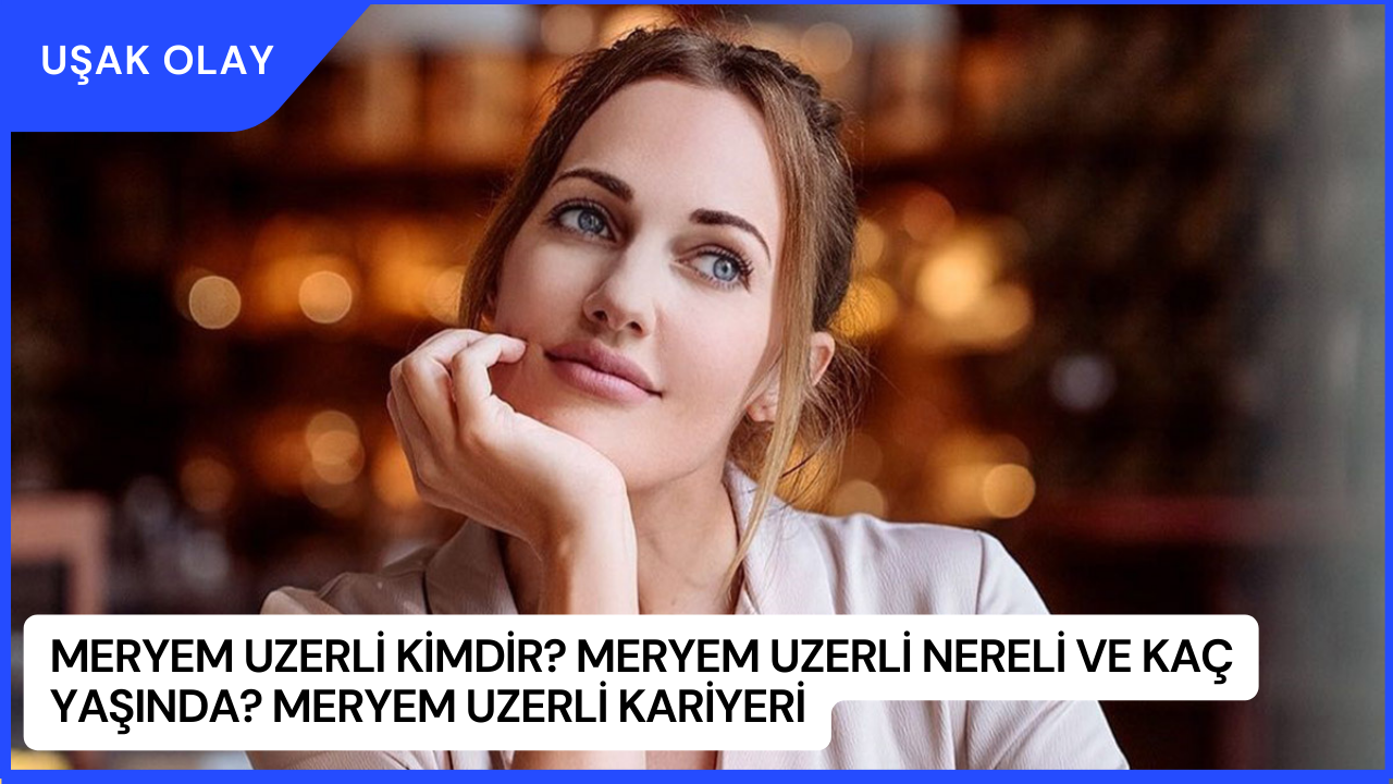 Meryem Uzerli Kimdir? Meryem Uzerli Nereli ve Kaç Yaşında? Meryem Uzerli Kariyeri