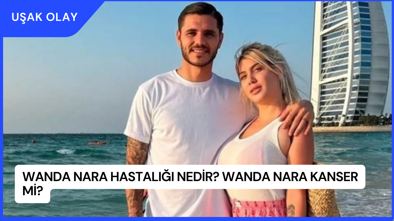 Wanda Nara Hastalığı Nedir? Wanda Nara Kanser Mi?