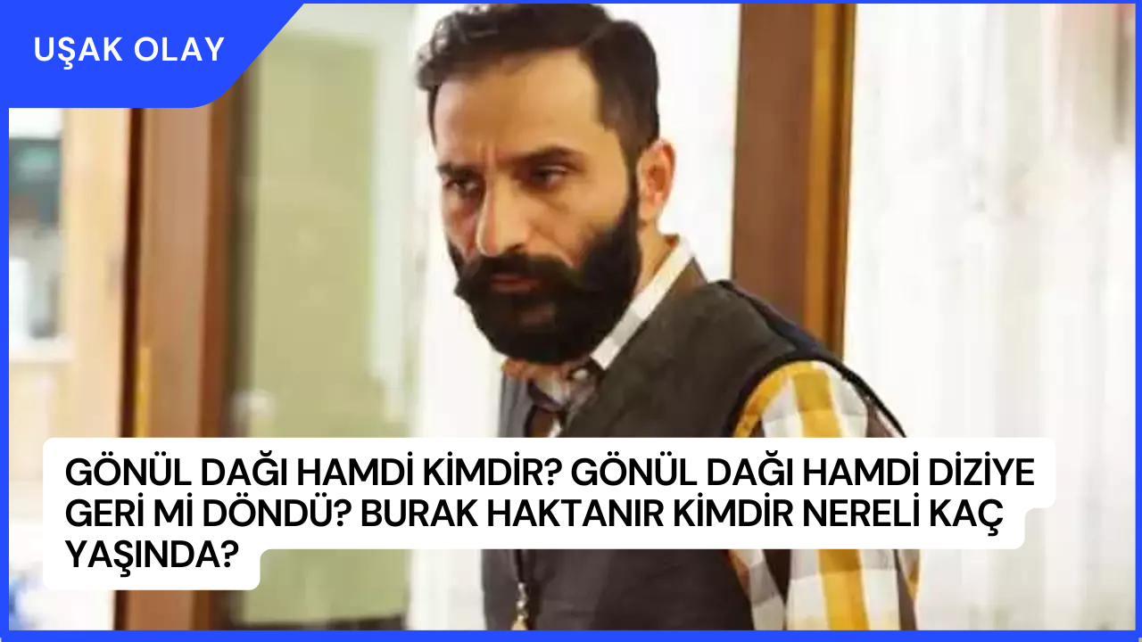 Gönül Dağı Hamdi Kimdir? Gönül Dağı Hamdi Diziye Geri Mi Döndü? Burak Haktanır Kimdir Nereli Kaç Yaşında?