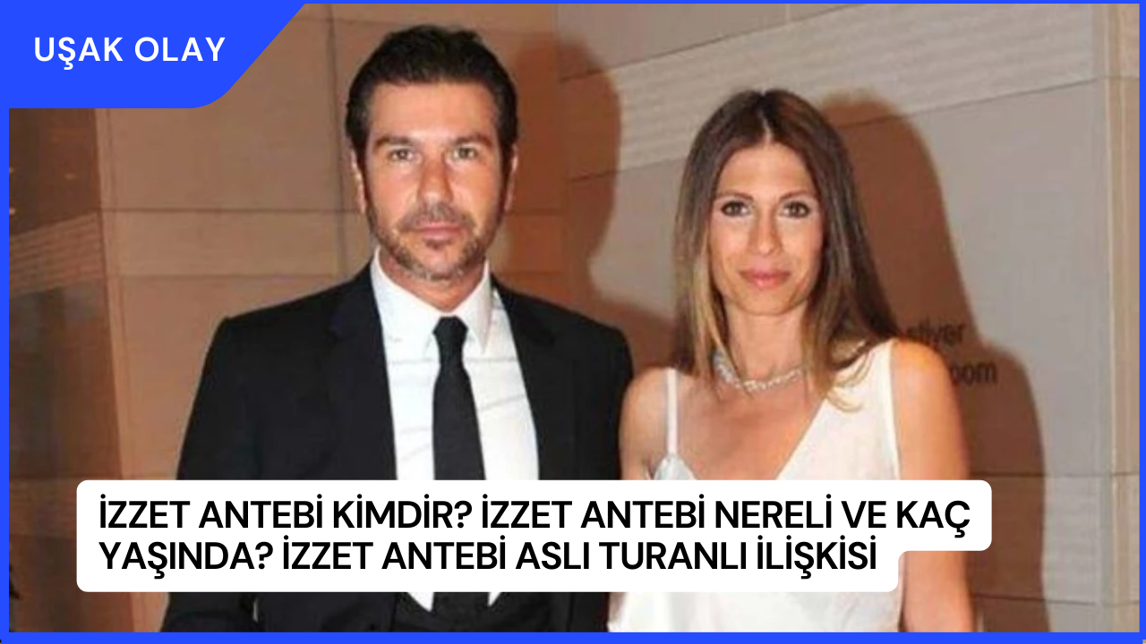 İzzet Antebi Kimdir? İzzet Antebi Nereli ve Kaç Yaşında? İzzet Antebi Aslı Turanlı İlişkisi